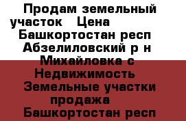 Продам земельный участок › Цена ­ 250 000 - Башкортостан респ., Абзелиловский р-н, Михайловка с. Недвижимость » Земельные участки продажа   . Башкортостан респ.